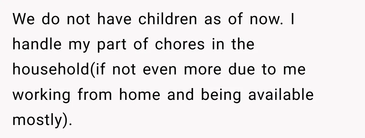 We do not have children as of now. I handle my part of chores in the household(if not even more due to me working from home and being available mostly).