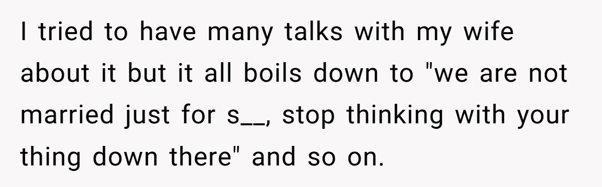 I tried to have many talks with my wife about it but it all boils down to "we are not married just for s__, stop thinking with your thing down...