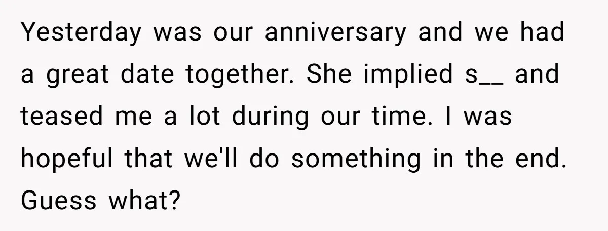 Yesterday was our anniversary and we had a great date together. She implied s__ and teased me a lot during our time. I was hopeful that we'll do something in...
