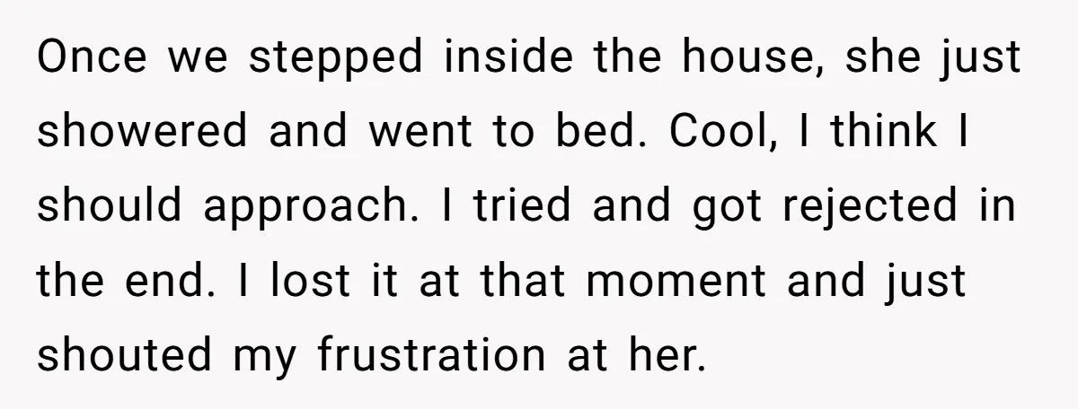 Once we stepped inside the house, she just showered and went to bed. Cool, I think I should approach. I tried and got rejected in the end. I lost it...
