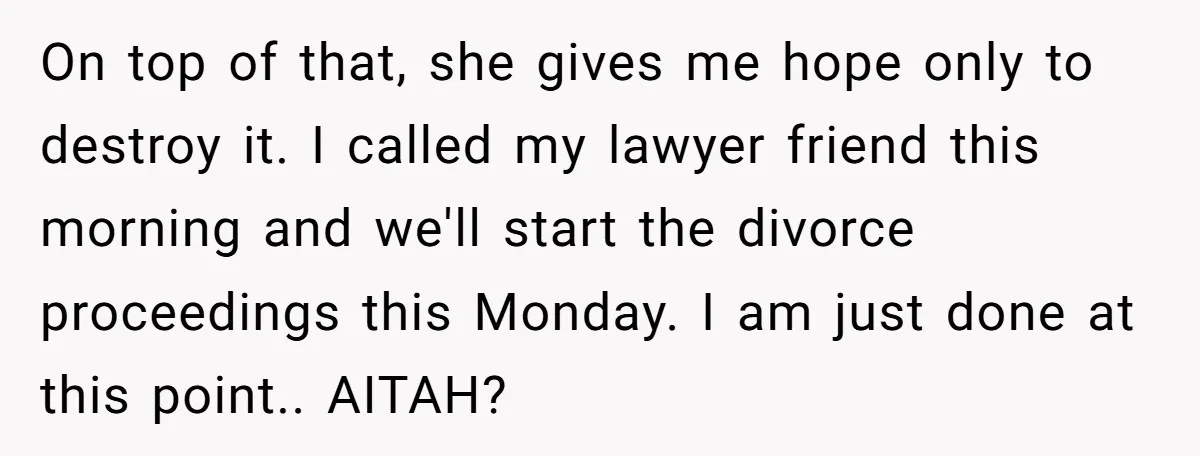 On top of that, she gives me hope only to destroy it. I called my lawyer friend this morning and we'll start the divorce proceedings this Monday. I am just...