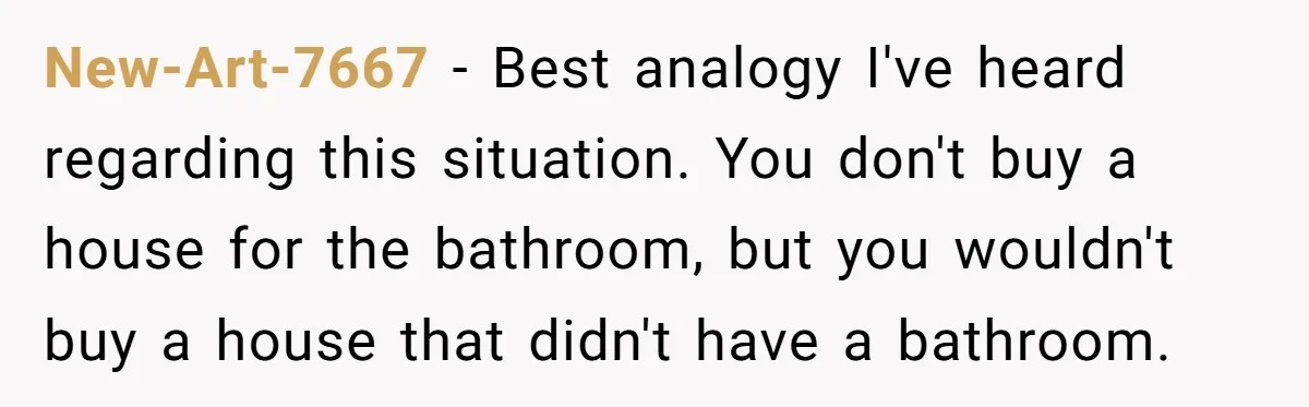 New-Art-7667 − Best analogy I've heard regarding this situation. You don't buy a house for the bathroom, but you wouldn't buy a house that didn't have a bathroom.