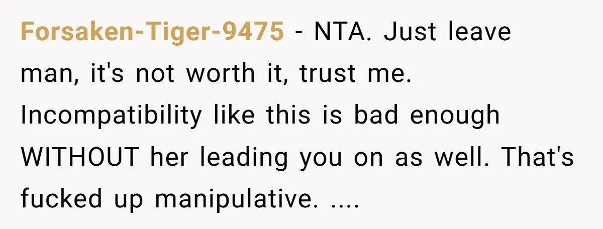 Forsaken-Tiger-9475 − NTA. Just leave man, it's not worth it, trust me. Incompatibility like this is bad enough WITHOUT her leading you on as well. That's fucked up manipulative. ....