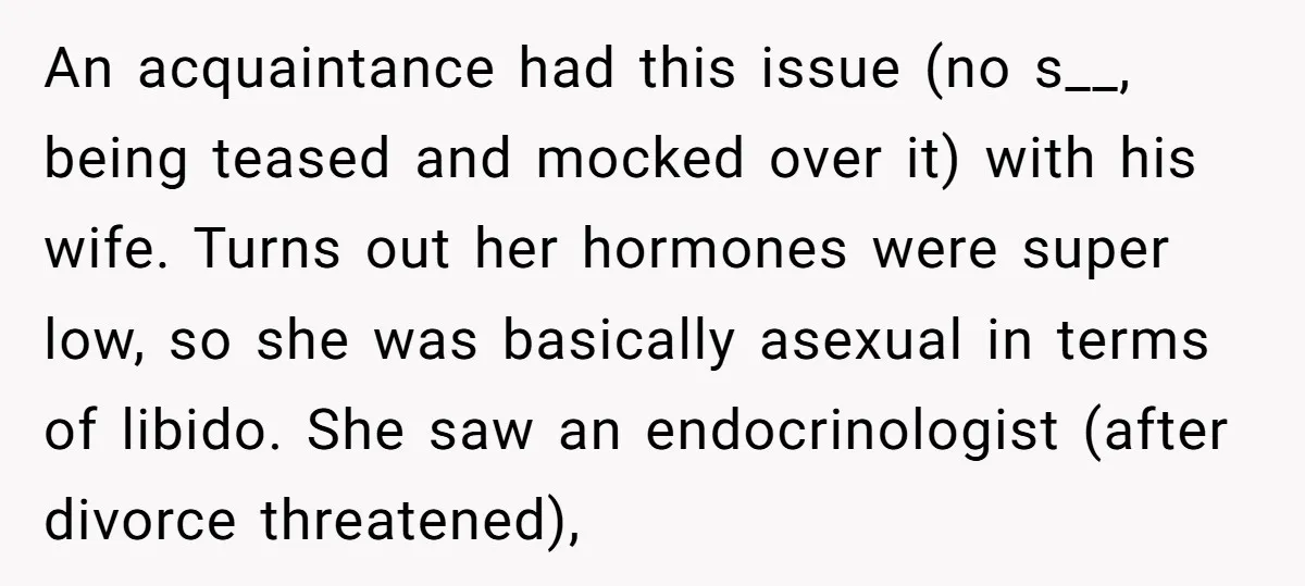 An acquaintance had this issue (no s__, being teased and mocked over it) with his wife. Turns out her hormones were super low, so she was basically asexual in terms...