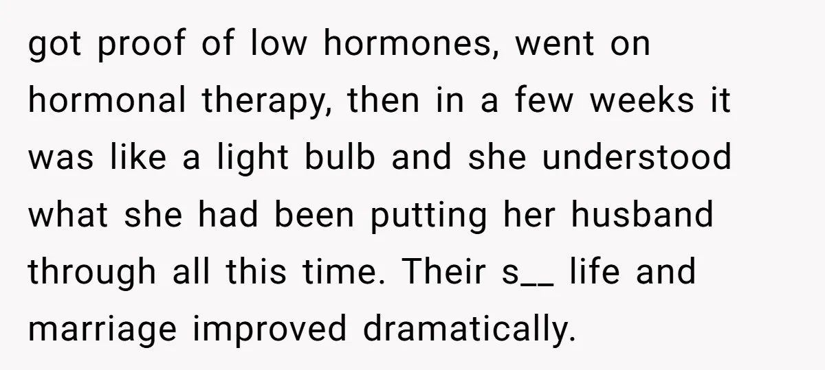 got proof of low hormones, went on hormonal therapy, then in a few weeks it was like a light bulb and she understood what she had been putting her husband...