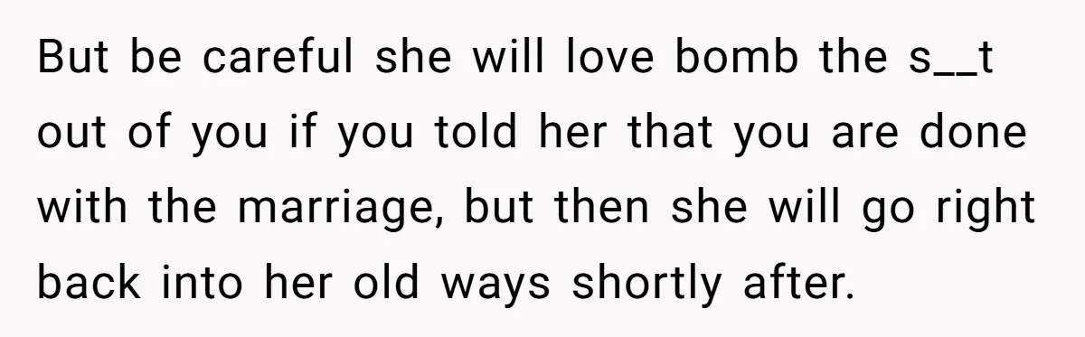 But be careful she will love bomb the s__t out of you if you told her that you are done with the marriage, but then she will go right back...