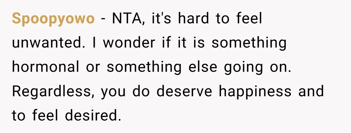 Spoopyowo − NTA, it's hard to feel unwanted. I wonder if it is something hormonal or something else going on. Regardless, you do deserve happiness and to feel desired.