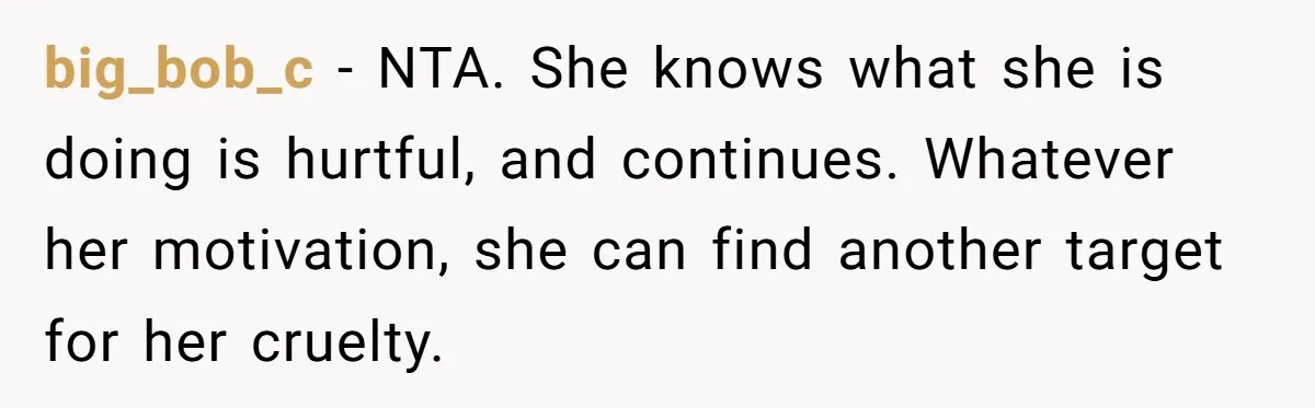 big_bob_c − NTA. She knows what she is doing is hurtful, and continues. Whatever her motivation, she can find another target for her cruelty.