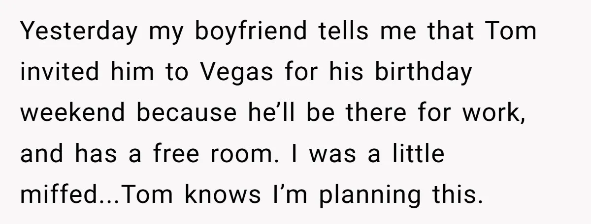 Yesterday my boyfriend tells me that Tom invited him to Vegas for his birthday weekend because he’ll be there for work, and has a free room. I was a little...