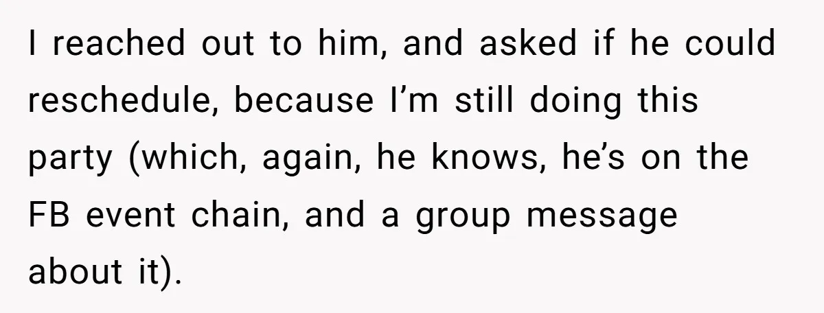 I reached out to him, and asked if he could reschedule, because I’m still doing this party (which, again, he knows, he’s on the FB event chain, and a group...
