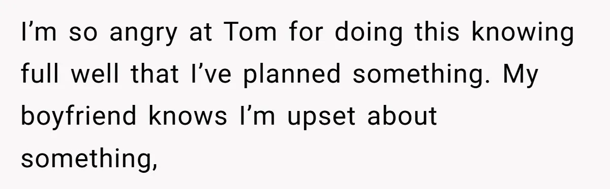 I’m so angry at Tom for doing this knowing full well that I’ve planned something. My boyfriend knows I’m upset about something,