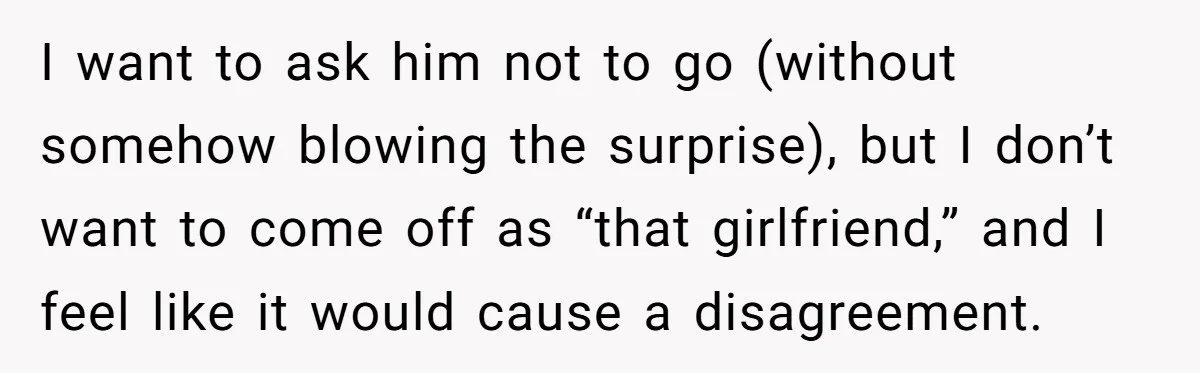 I want to ask him not to go (without somehow blowing the surprise), but I don’t want to come off as “that girlfriend,” and I feel like it would cause...