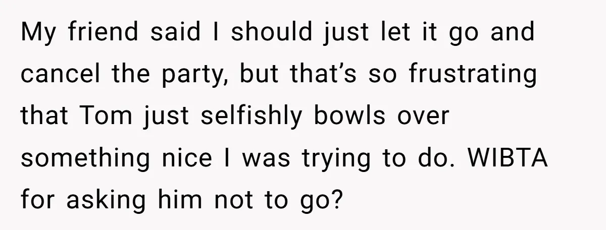 My friend said I should just let it go and cancel the party, but that’s so frustrating that Tom just selfishly bowls over something nice I was trying to do....
