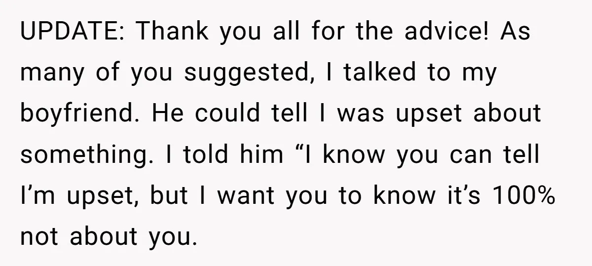 UPDATE: Thank you all for the advice! As many of you suggested, I talked to my boyfriend. He could tell I was upset about something. I told him “I know...
