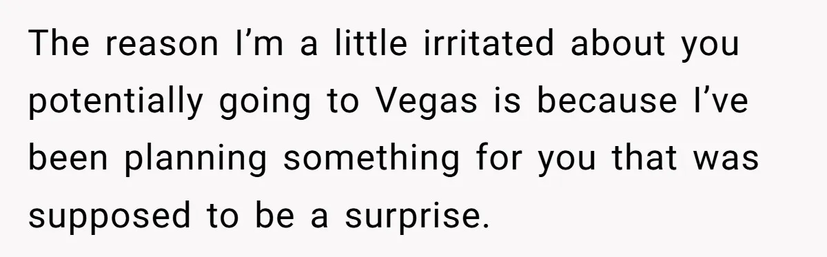 The reason I’m a little irritated about you potentially going to Vegas is because I’ve been planning something for you that was supposed to be a surprise.