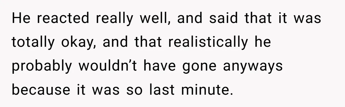 He reacted really well, and said that it was totally okay, and that realistically he probably wouldn’t have gone anyways because it was so last minute.