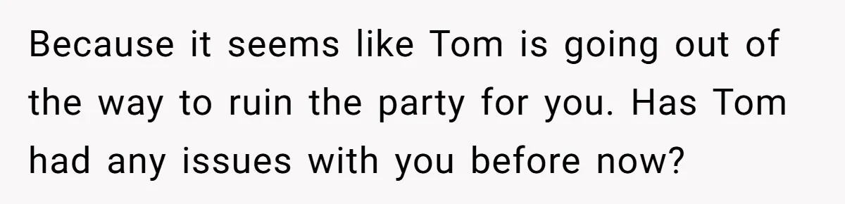 Because it seems like Tom is going out of the way to ruin the party for you. Has Tom had any issues with you before now?