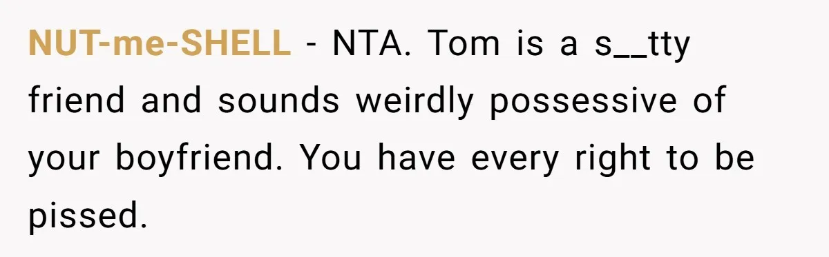 NUT-me-SHELL − NTA. Tom is a s__tty friend and sounds weirdly possessive of your boyfriend. You have every right to be pissed.