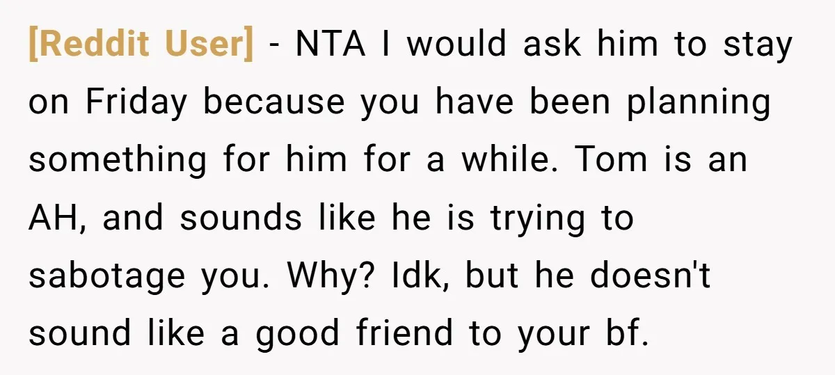 [Reddit User] − NTA I would ask him to stay on Friday because you have been planning something for him for a while. Tom is an AH, and sounds like...