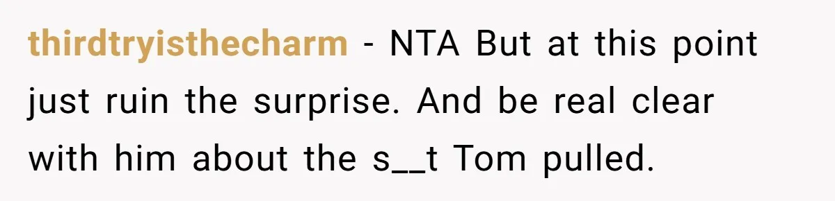 thirdtryisthecharm − NTA But at this point just ruin the surprise. And be real clear with him about the s__t Tom pulled.