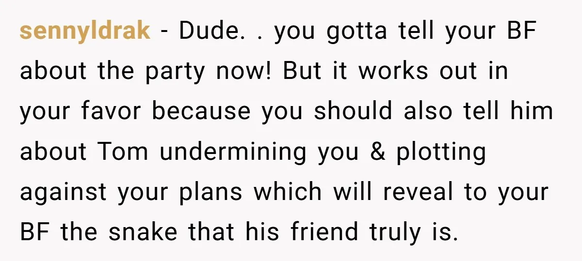 sennyldrak − Dude. . you gotta tell your BF about the party now! But it works out in your favor because you should also tell him about Tom undermining you...