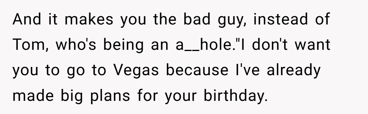 And it makes you the bad guy, instead of Tom, who's being an a__hole."I don't want you to go to Vegas because I've already made big plans for your birthday.