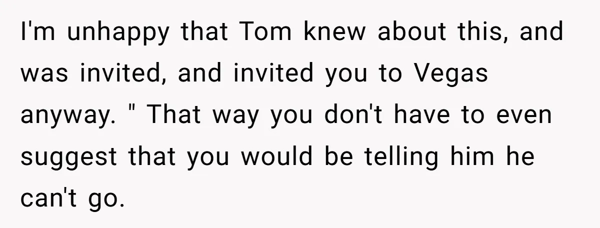 I'm unhappy that Tom knew about this, and was invited, and invited you to Vegas anyway. " That way you don't have to even suggest that you would be telling...