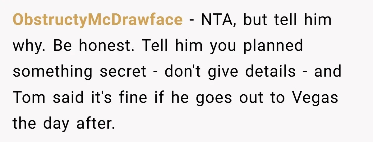 ObstructyMcDrawface − NTA, but tell him why. Be honest. Tell him you planned something secret - don't give details - and Tom said it's fine if he goes out to...