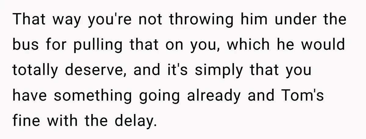 That way you're not throwing him under the bus for pulling that on you, which he would totally deserve, and it's simply that you have something going already and Tom's...