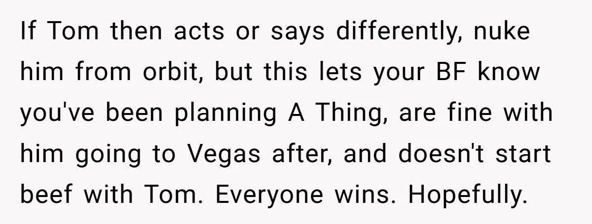 If Tom then acts or says differently, nuke him from orbit, but this lets your BF know you've been planning A Thing, are fine with him going to Vegas after,...