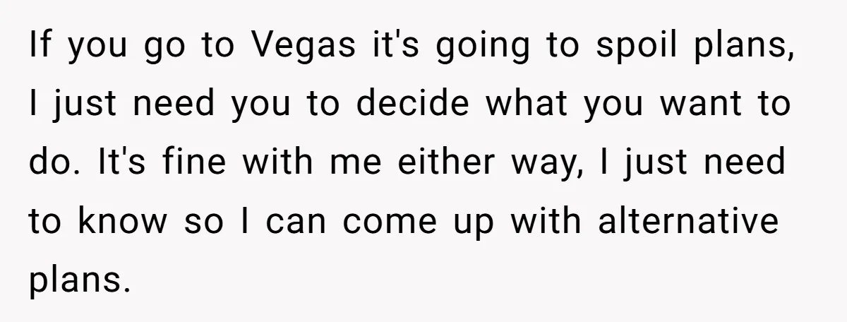 If you go to Vegas it's going to spoil plans, I just need you to decide what you want to do. It's fine with me either way, I just need...
