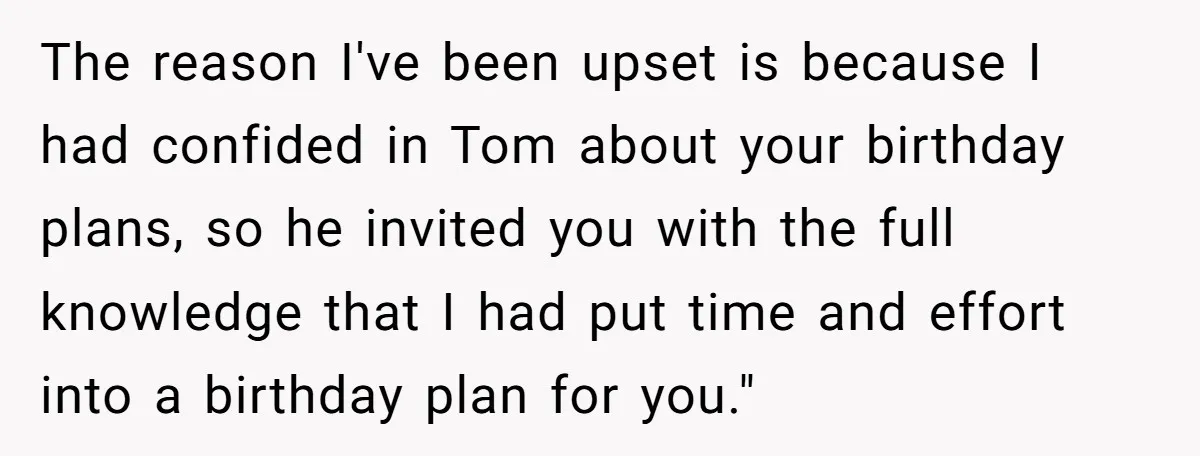 The reason I've been upset is because I had confided in Tom about your birthday plans, so he invited you with the full knowledge that I had put time and...