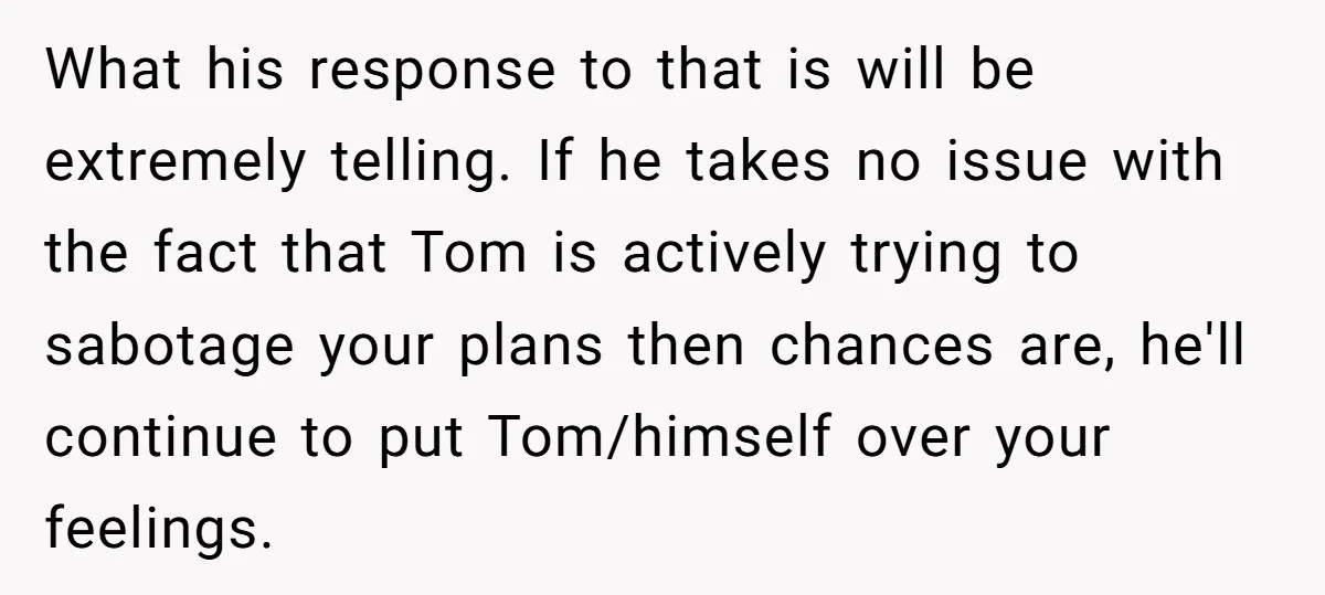 What his response to that is will be extremely telling. If he takes no issue with the fact that Tom is actively trying to sabotage your plans then chances are,...