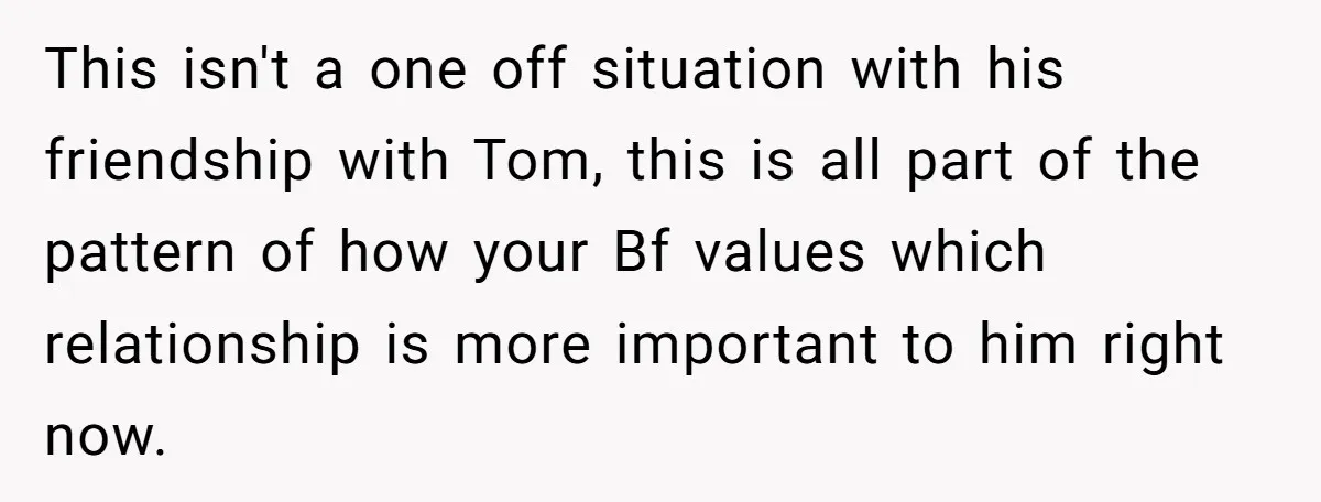 This isn't a one off situation with his friendship with Tom, this is all part of the pattern of how your Bf values which relationship is more important to him...