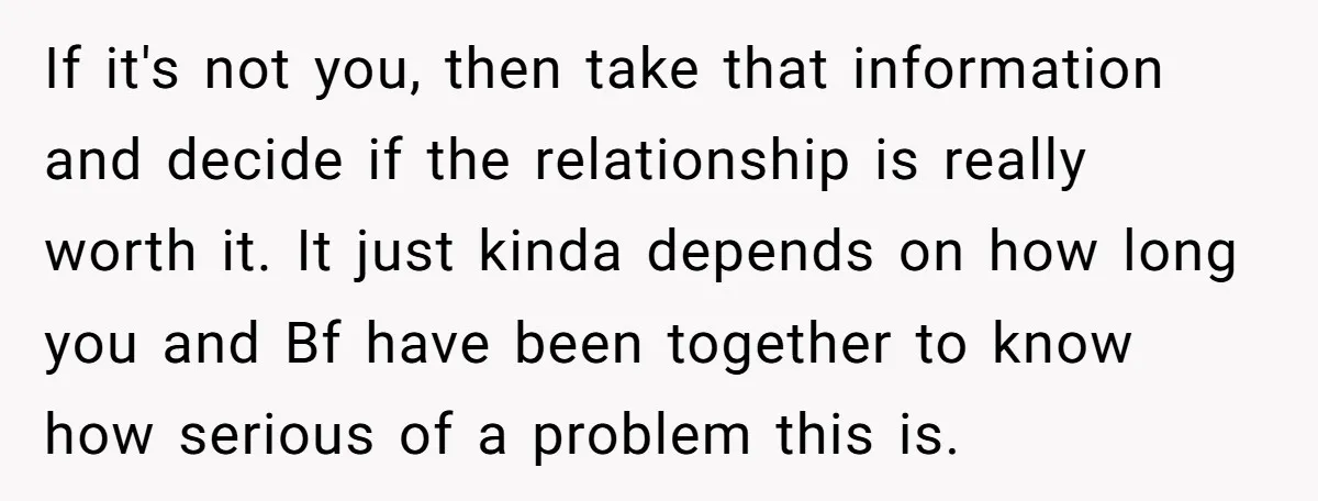 If it's not you, then take that information and decide if the relationship is really worth it. It just kinda depends on how long you and Bf have been together...
