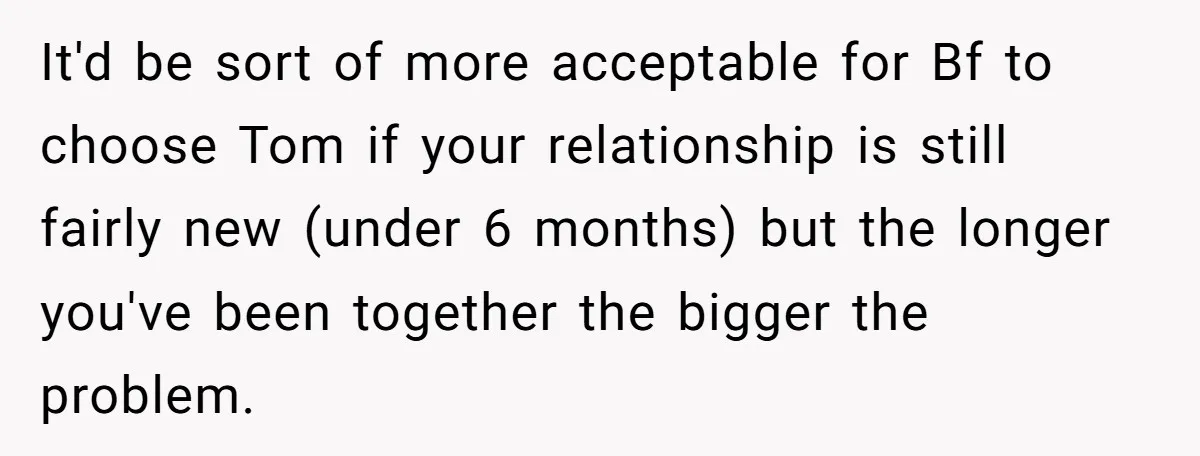 It'd be sort of more acceptable for Bf to choose Tom if your relationship is still fairly new (under 6 months) but the longer you've been together the bigger the...