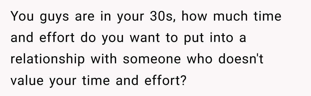 You guys are in your 30s, how much time and effort do you want to put into a relationship with someone who doesn't value your time and effort?