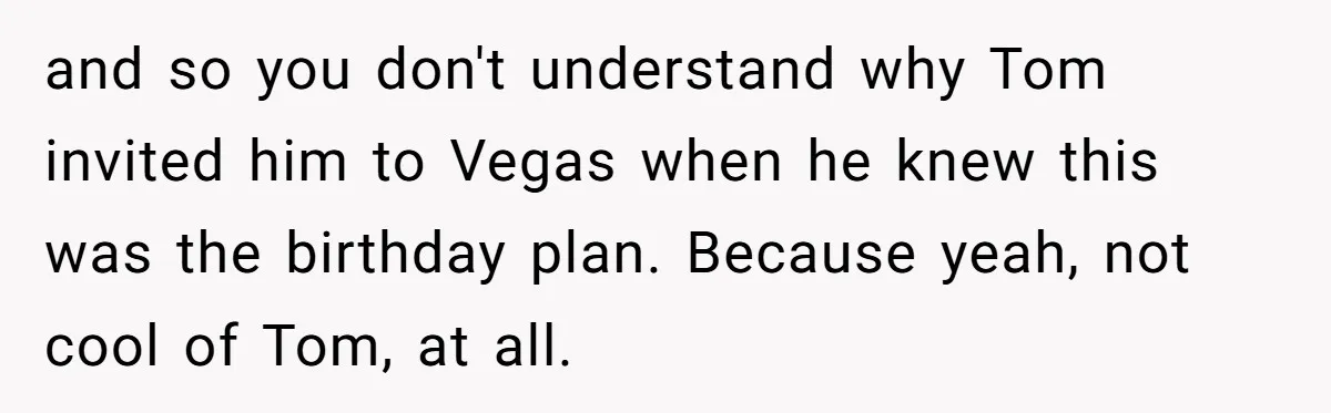 and so you don't understand why Tom invited him to Vegas when he knew this was the birthday plan. Because yeah, not cool of Tom, at all.