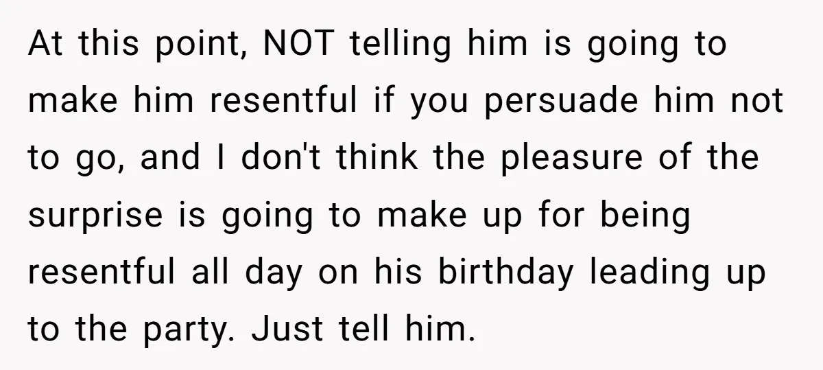 At this point, NOT telling him is going to make him resentful if you persuade him not to go, and I don't think the pleasure of the surprise is going...
