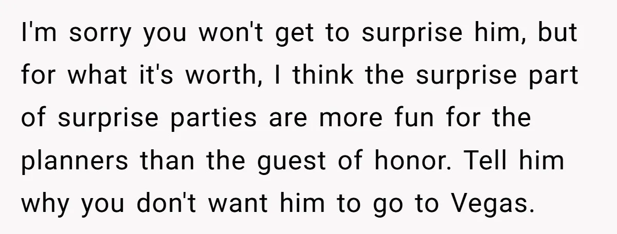 I'm sorry you won't get to surprise him, but for what it's worth, I think the surprise part of surprise parties are more fun for the planners than the guest...