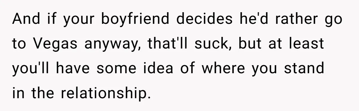 And if your boyfriend decides he'd rather go to Vegas anyway, that'll suck, but at least you'll have some idea of where you stand in the relationship.