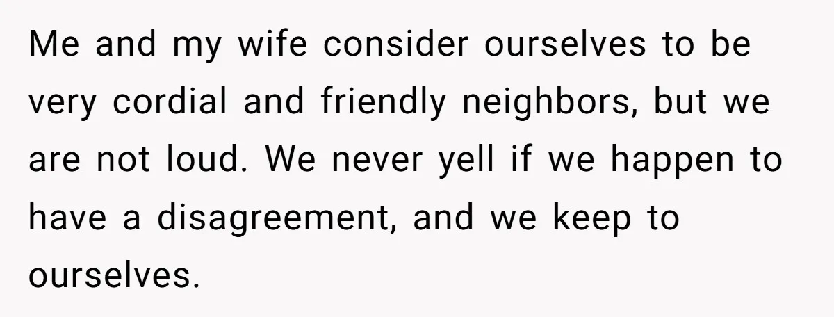 Me and my wife consider ourselves to be very cordial and friendly neighbors, but we are not loud. We never yell if we happen to have a disagreement, and we...