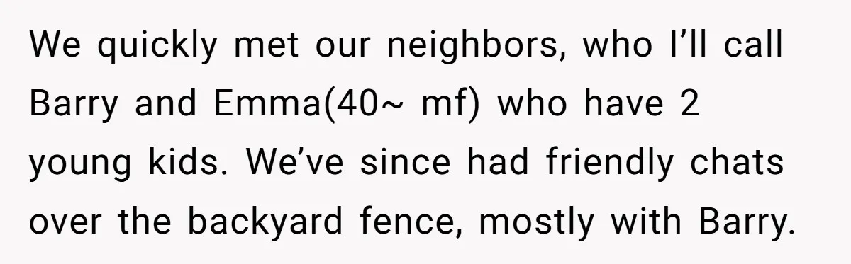 We quickly met our neighbors, who I’ll call Barry and Emma(40~ mf) who have 2 young kids. We’ve since had friendly chats over the backyard fence, mostly with Barry.