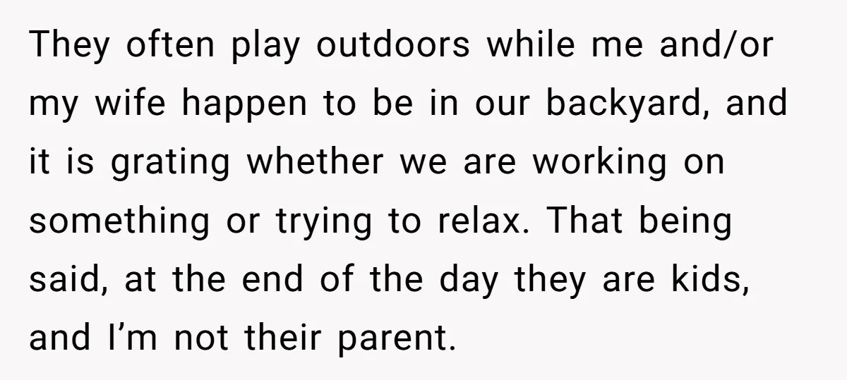 They often play outdoors while me and/or my wife happen to be in our backyard, and it is grating whether we are working on something or trying to relax. That...