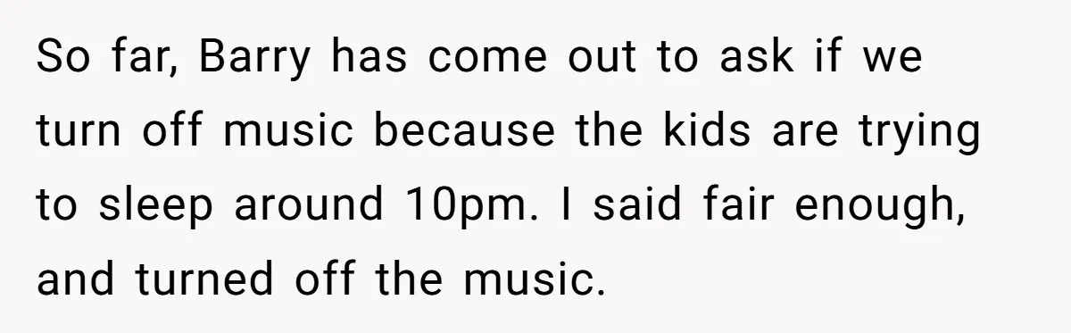 So far, Barry has come out to ask if we turn off music because the kids are trying to sleep around 10pm. I said fair enough, and turned off the...