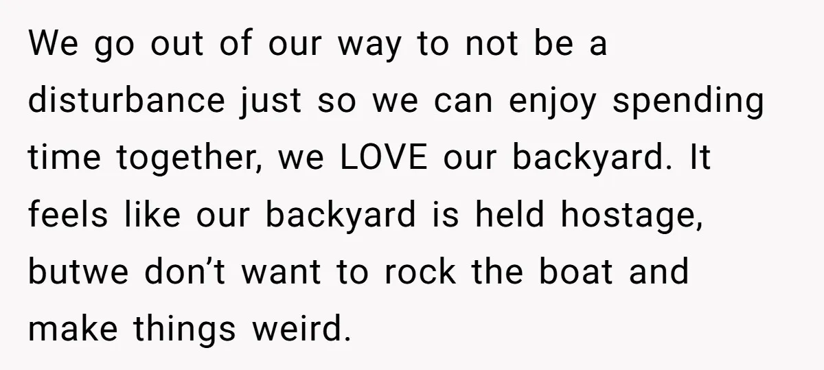 We go out of our way to not be a disturbance just so we can enjoy spending time together, we LOVE our backyard. It feels like our backyard is held...