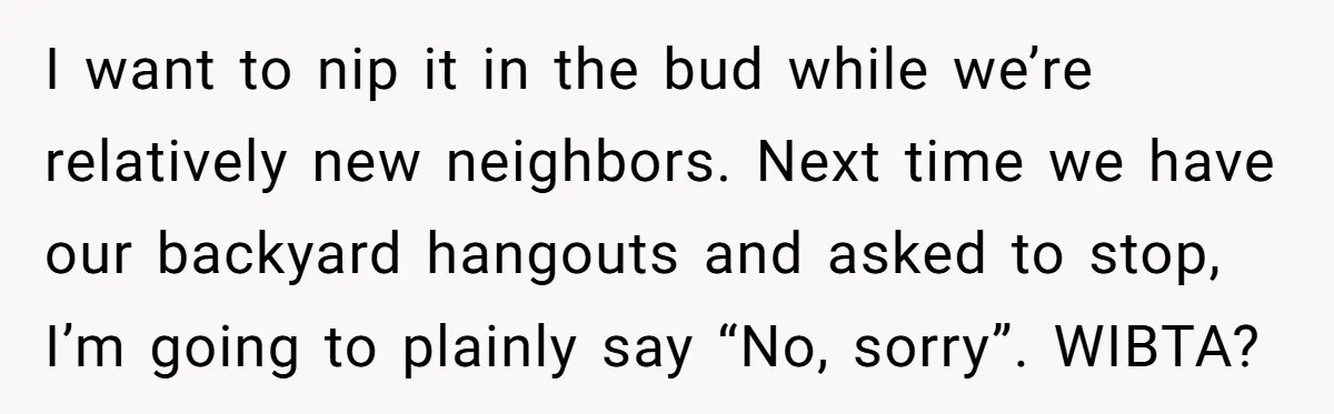 I want to nip it in the bud while we’re relatively new neighbors. Next time we have our backyard hangouts and asked to stop, I’m going to plainly say “No,...