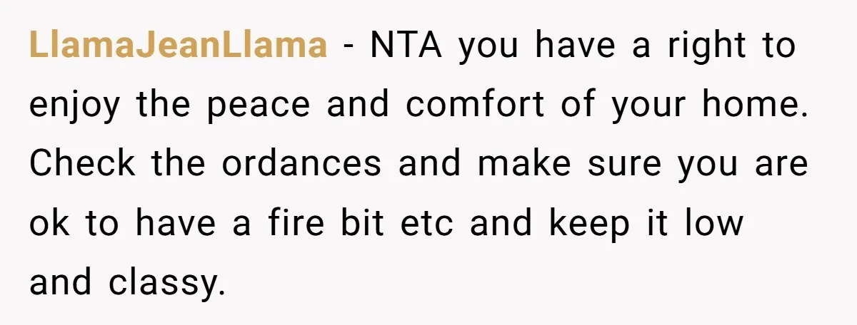 LlamaJeanLlama − NTA you have a right to enjoy the peace and comfort of your home. Check the ordances and make sure you are ok to have a fire bit...