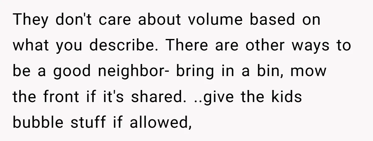 They don't care about volume based on what you describe. There are other ways to be a good neighbor- bring in a bin, mow the front if it's shared. ..give...