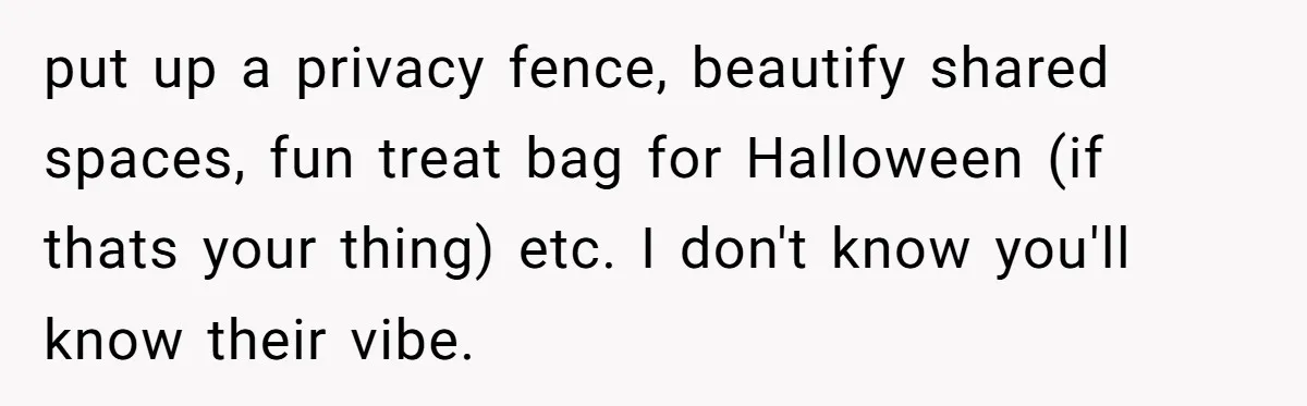 put up a privacy fence, beautify shared spaces, fun treat bag for Halloween (if thats your thing) etc. I don't know you'll know their vibe.